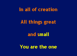 In all of creation

All things great

and small

You are the one