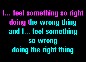 I... feel something so right
doing the wrong thing
and I... feel something

so wrong
doing the right thing