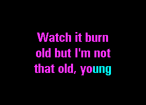 Watch it burn

old but I'm not
that old, young