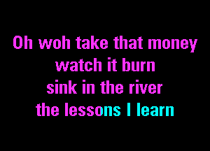 0h woh take that money
watch it burn

sink in the river
the lessons I learn