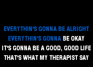 EVERYTHIH'S GONNA BE ALRIGHT
EVERYTHIH'S GONNA BE OKAY
IT'S GONNA BE A GOOD, GOOD LIFE
THAT'S WHAT MY THERAPIST SAY