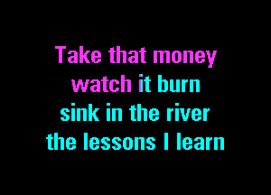 Take that money
watch it burn

sink in the river
the lessons I learn