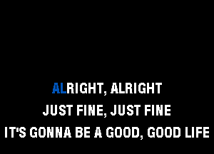 ALRIGHT, ALRIGHT
JUST FIHE, JUST FIHE
IT'S GONNA BE A GOOD, GOOD LIFE