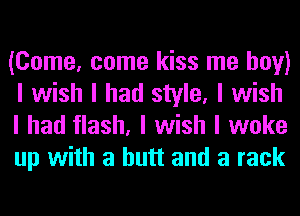 (Come, come kiss me boy)
I wish I had style, I wish
I had flash, I wish I woke
up with a butt and a rack