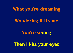 What you're dreaming

Wondering if it's me
You're seeing

Then I kiss your eyes