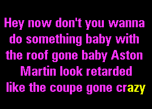 Hey now don't you wanna
do something baby with
the roof gone baby Aston
Martin look retarded
like the coupe gone crazy