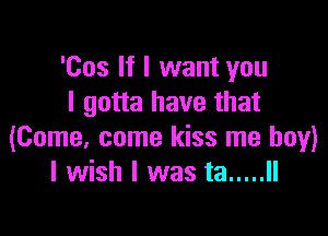 'Cos If I want you
I gotta have that

(Come, come kiss me boy)
I wish I was ta ..... II