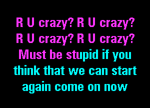 R U crazy? R U crazy?
R U crazy? R U crazy?
Must be stupid if you

think that we can start
again come on now