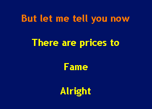 But let me tell you now

There are prices to

Fame

Alright