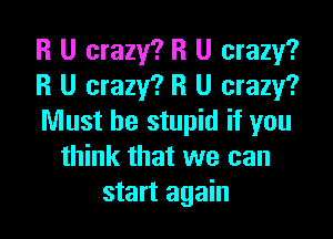 R U crazy? R U crazy?
R U crazy? R U crazy?

Must be stupid if you
think that we can
start again