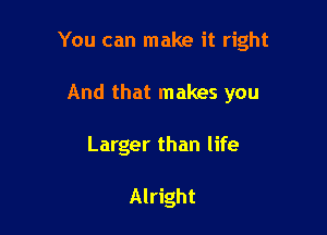 You can make it right

And that makes you
Larger than life

Alright