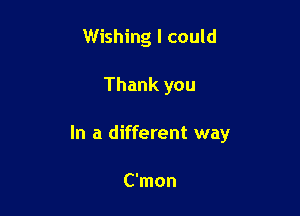 Wishing I could

Thank you

In a different way

C'mon