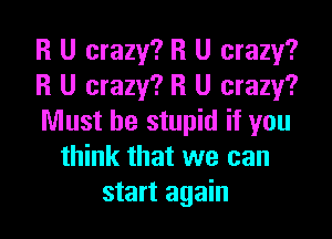 R U crazy? R U crazy?
R U crazy? R U crazy?

Must be stupid if you
think that we can
start again