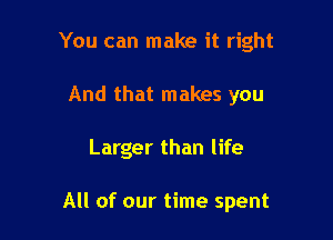 You can make it right
And that makes you

Larger than life

All of our time spent