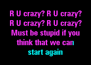 R U crazy? R U crazy?
R U crazy? R U crazy?

Must be stupid if you
think that we can
start again