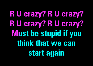 R U crazy? R U crazy?
R U crazy? R U crazy?

Must be stupid if you
think that we can
start again