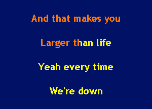 And that makes you

Larger than life

Yeah every time

We're down