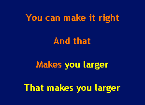 You can make it right
And that

Makes you larger

That makes you larger