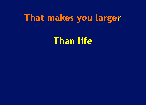 That makes you larger

Than life