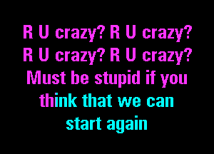 R U crazy? R U crazy?
R U crazy? R U crazy?

Must be stupid if you
think that we can
start again