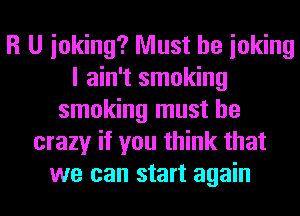 R U inking? Must be ioking
I ain't smoking
smoking must be
crazy if you think that
we can start again