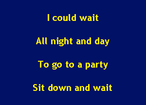 I could wait

All night and day

To go to a party

Sit down and wait