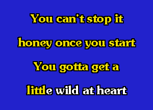 You can't stop it
honey once you start

You gotta get a

little wild at heart