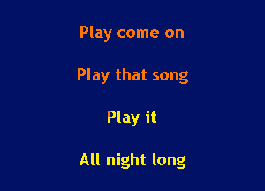 Play come on

Play that song

Play it

All night long
