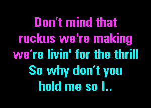 Don't mind that
ruckus we're making
we're livin' for the thrill
So why don't you
hold me so l..