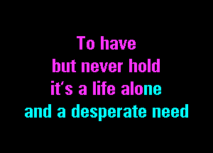 To have
but never hold

it's a life alone
and a desperate need