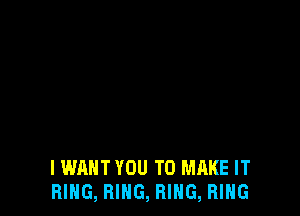 IWAHT YOU TO MAKE IT
RING, RING, RING, RING