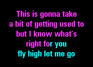 This is gonna take
a hit of getting used to
but I know what's
right for you
fly high let me go