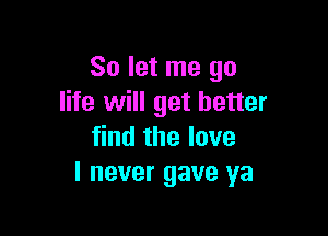 So let me go
life will get better

find the love
I never gave ya