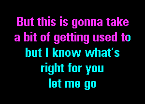 But this is gonna take
a hit of getting used to
but I know what's
right for you
let me go