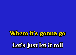 Where it's gonna go

Let's just let it roll