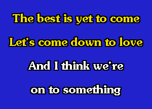 The best is yet to come
Let's come down to love

And I think we're

on to something