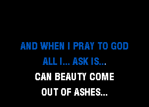 AND WHEN I PRAY T0 GOD

ALL I... ASK IS...
CAN BEAUTY COME
OUT OF ASHES...