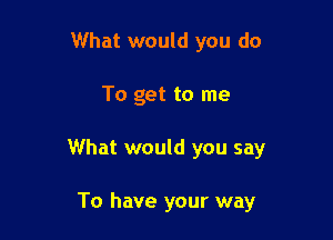 What would you do

To get to me

What would you say

To have your way