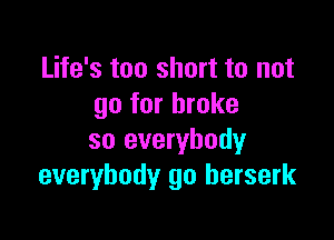 Life's too short to not
go for broke

so everybody
everybody go berserk