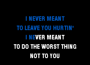 I NEVER MEANT
TO LEAVE YOU HURTIN'
I NEVER MEANT
TO DO THE WORST THING
NOT TO YOU