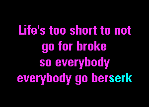 Life's too short to not
go for broke

so everybody
everybody go berserk