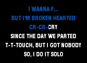 I WANNA F...
BUT I'M BROKEN HEARTED
CR-CR-CRY
SINCE THE DAY WE PARTED
T-T-TOUCH, BUT I GOT NOBODY
SO, I DO IT SOLO