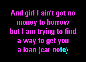 And girl I ain't got no
money to borrow

but I am trying to find
a way to get you
a loan (car note)