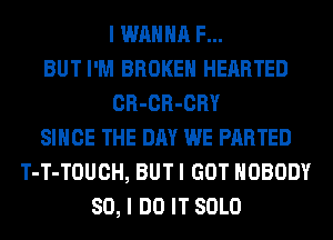 I WANNA F...
BUT I'M BROKEN HEARTED
CR-CR-CRY
SINCE THE DAY WE PARTED
T-T-TOUCH, BUT I GOT NOBODY
SO, I DO IT SOLO