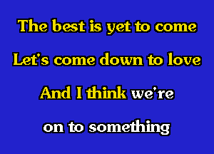 The best is yet to come
Let's come down to love

And I think we're

on to something