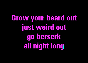 Grow your heard out
iust weird out

go berserk
all night long