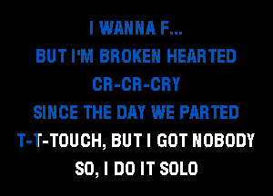 I WANNA F...
BUT I'M BROKEN HEARTED
CR-CR-CRY
SINCE THE DAY WE PARTED
T-T-TOUCH, BUT I GOT NOBODY
SO, I DO IT SOLO