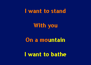 I want to stand

With you

On a mountain

I want to bathe
