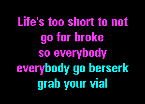 Life's too short to not
go for broke

so everybody
everybody go berserk
grab your vial