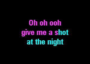 Oh oh ooh

give me a shot
at the night